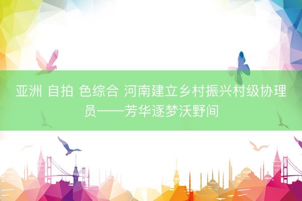 亚洲 自拍 色综合 河南建立乡村振兴村级协理员——芳华逐梦沃野间