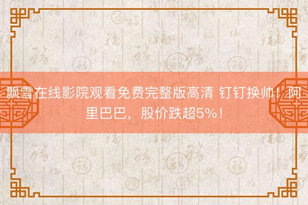 飘雪在线影院观看免费完整版高清 钉钉换帅！阿里巴巴，股价跌超5%！