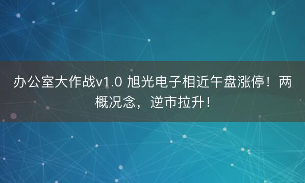 办公室大作战v1.0 旭光电子相近午盘涨停！两概况念，逆市拉升！