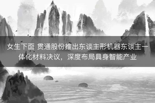 女生下面 贯通股份推出东谈主形机器东谈主一体化材料决议，深度布局具身智能产业