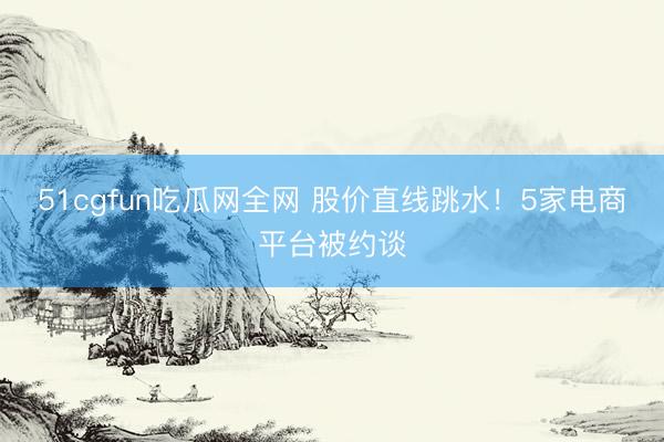 51cgfun吃瓜网全网 股价直线跳水！5家电商平台被约谈