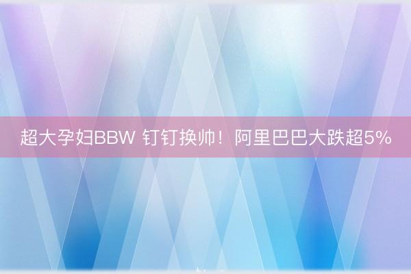 超大孕妇BBW 钉钉换帅！阿里巴巴大跌超5%