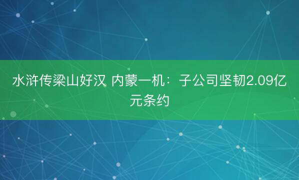 水浒传梁山好汉 内蒙一机：子公司坚韧2.09亿元条约