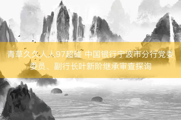 青草久久人人97超碰 中国银行宁波市分行党委委员、副行长叶新阶继承审查探询