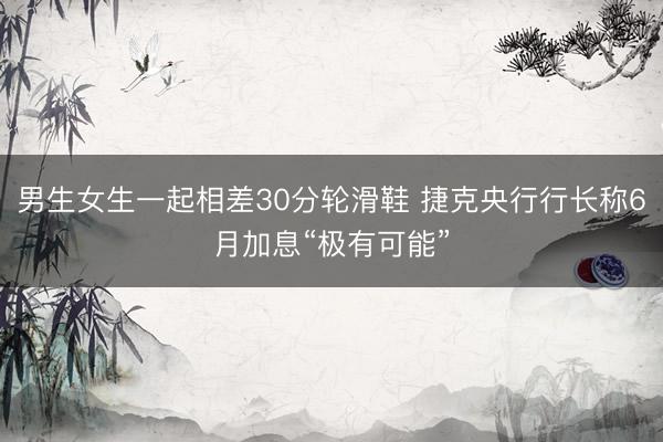 男生女生一起相差30分轮滑鞋 捷克央行行长称6月加息“极有可能”
