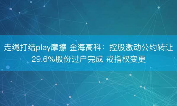 走绳打结play摩擦 金海高科：控股激动公约转让29.6%股份过户完成 戒指权变更