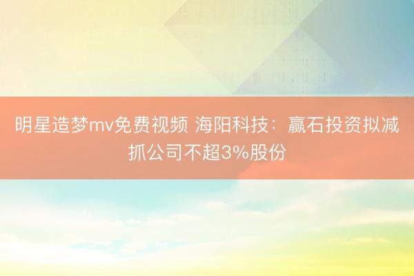 明星造梦mv免费视频 海阳科技：赢石投资拟减抓公司不超3%股份