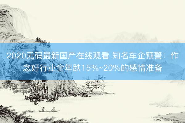 2020无码最新国产在线观看 知名车企预警：作念好行业全年跌15%~20%的感情准备