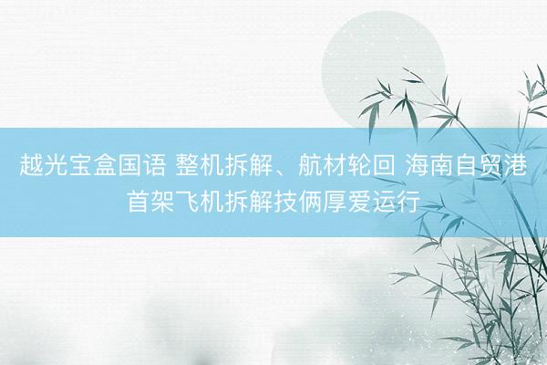 越光宝盒国语 整机拆解、航材轮回 海南自贸港首架飞机拆解技俩厚爱运行