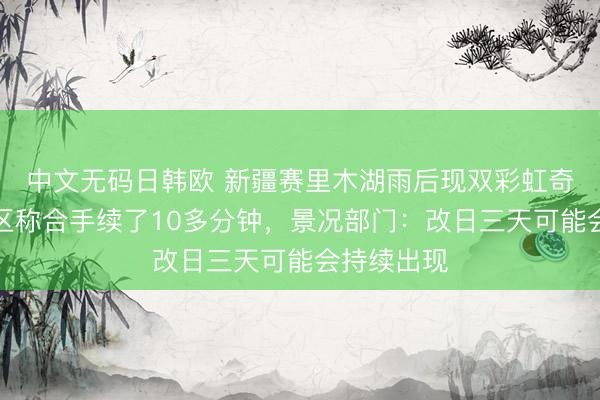 中文无码日韩欧 新疆赛里木湖雨后现双彩虹奇不雅，景区称合手续了10多分钟，景况部门：改日三天可能会持续出现