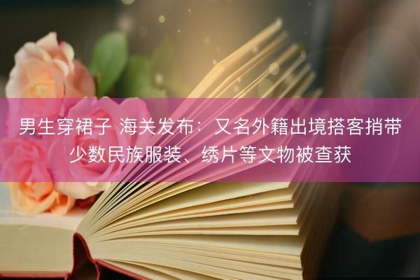 男生穿裙子 海关发布：又名外籍出境搭客捎带少数民族服装、绣片等文物被查获