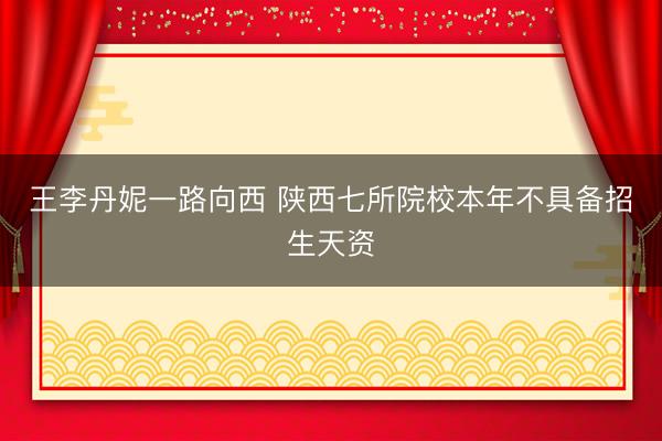 王李丹妮一路向西 陕西七所院校本年不具备招生天资