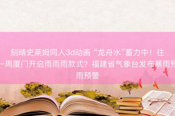 刻晴史莱姆同人3d动画 “龙舟水”蓄力中！往时一周厦门开启雨雨雨款式？福建省气象台发布暴雨预警