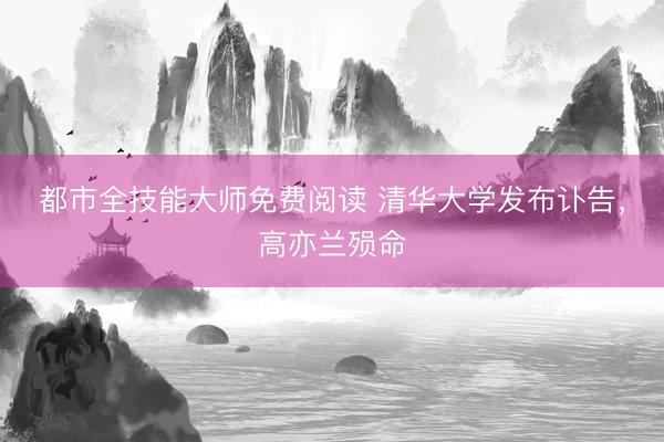 都市全技能大师免费阅读 清华大学发布讣告，高亦兰殒命