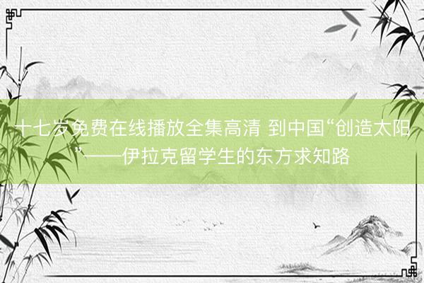 十七岁免费在线播放全集高清 到中国“创造太阳”——伊拉克留学生的东方求知路