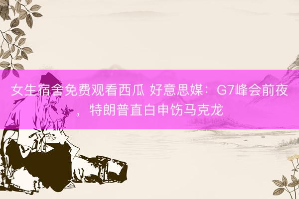 女生宿舍免费观看西瓜 好意思媒:G7峰会前夜,特朗普直白申饬马克龙