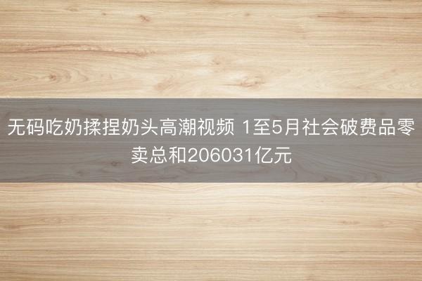 无码吃奶揉捏奶头高潮视频 1至5月社会破费品零卖总和206031亿元