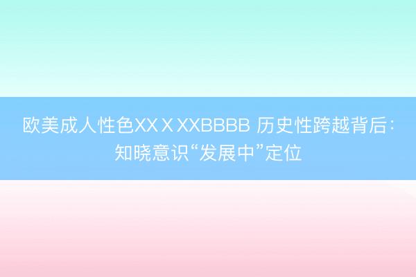 欧美成人性色XXⅩXXBBBB 历史性跨越背后：知晓意识“发展中”定位