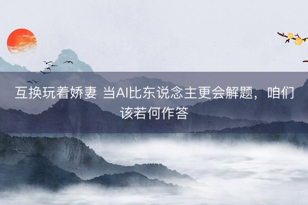 互换玩着娇妻 当AI比东说念主更会解题，咱们该若何作答