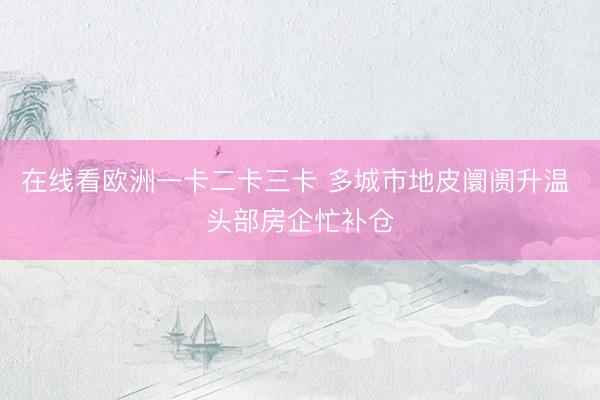 在线看欧洲一卡二卡三卡 多城市地皮阛阓升温 头部房企忙补仓
