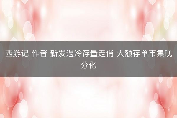 西游记 作者 新发遇冷存量走俏 大额存单市集现分化