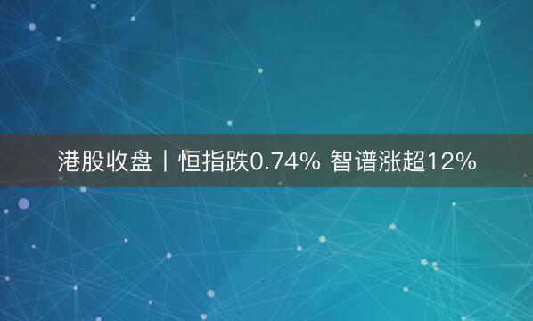 港股收盘丨恒指跌0.74% 智谱涨超12%