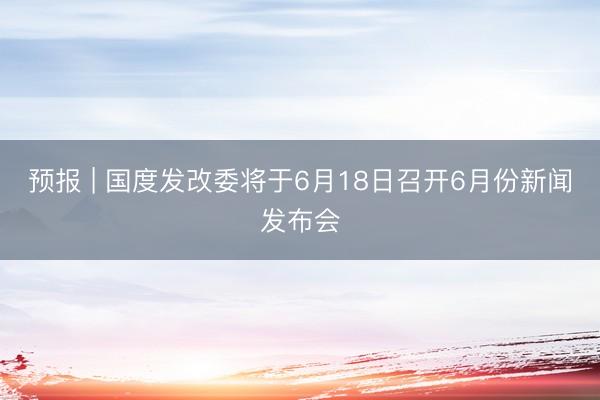 预报 | 国度发改委将于6月18日召开6月份新闻发布会