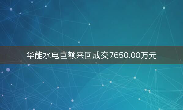 华能水电巨额来回成交7650.00万元