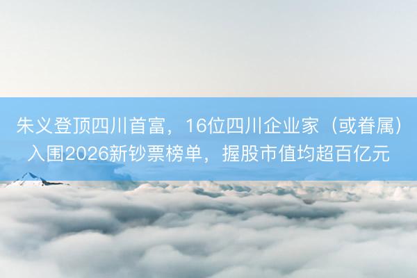 朱义登顶四川首富，16位四川企业家（或眷属）入围2026新钞票榜单，握股市值均超百亿元