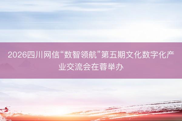 2026四川网信“数智领航”第五期文化数字化产业交流会在蓉举办