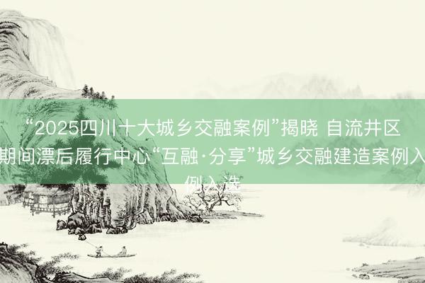 “2025四川十大城乡交融案例”揭晓 自流井区新期间漂后履行中心“互融·分享”城乡交融建造案例入选