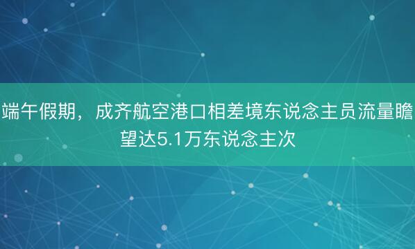 端午假期,成齐航空港口相差境东说念主员流量瞻望达5.1万东说念主次