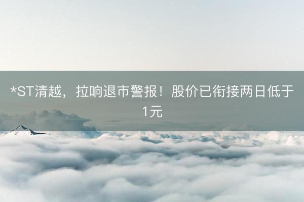 *ST清越，拉响退市警报！股价已衔接两日低于1元