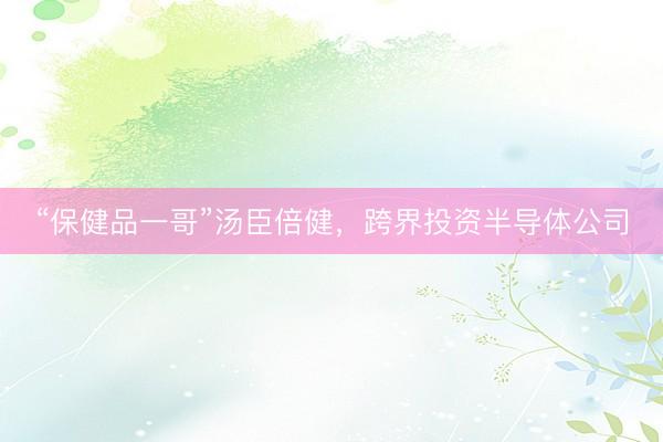 “保健品一哥”汤臣倍健，跨界投资半导体公司