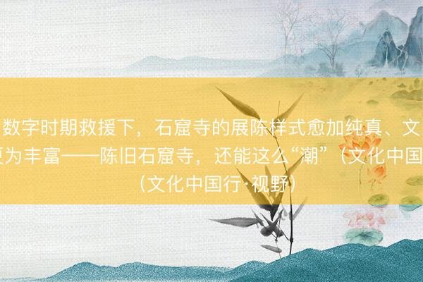 数字时期救援下，石窟寺的展陈样式愈加纯真、文旅样态更为丰富——陈旧石窟寺，还能这么“潮”（文化中国行·视野）