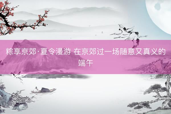 粽享京郊·夏令漫游 在京郊过一场随意又真义的端午