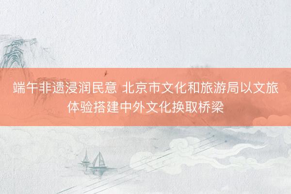端午非遗浸润民意 北京市文化和旅游局以文旅体验搭建中外文化换取桥梁