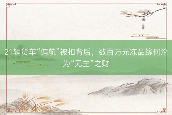 21辆货车“偏航”被扣背后，数百万元冻品缘何沦为“无主”之财