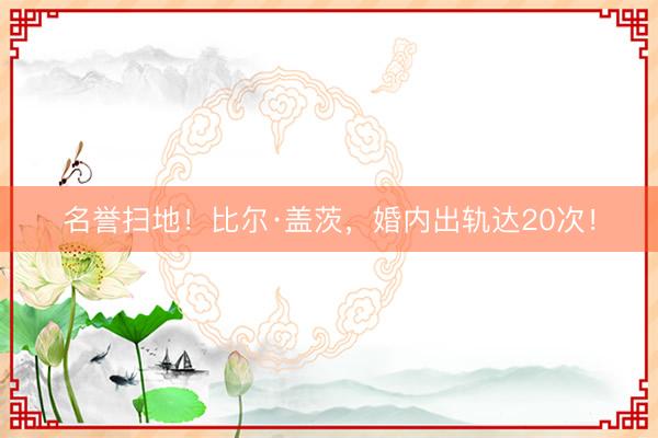 名誉扫地！比尔·盖茨，婚内出轨达20次！